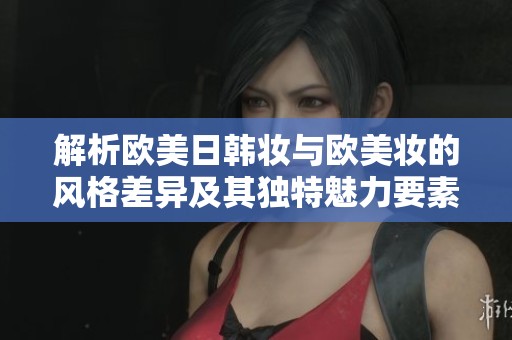解析欧美日韩妆与欧美妆的风格差异及其独特魅力要素
