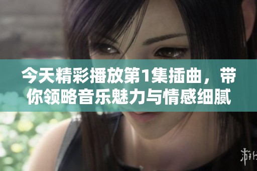 今天精彩播放第1集插曲，带你领略音乐魅力与情感细腻