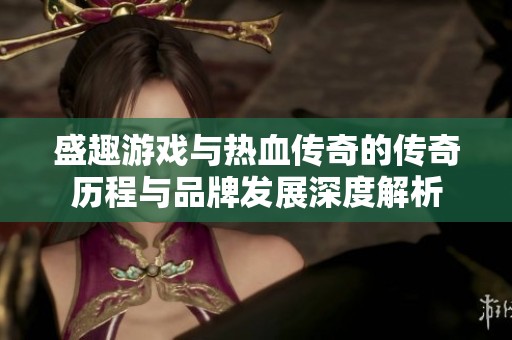 盛趣游戏与热血传奇的传奇历程与品牌发展深度解析