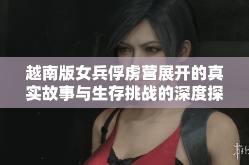 越南版女兵俘虏营展开的真实故事与生存挑战的深度探讨