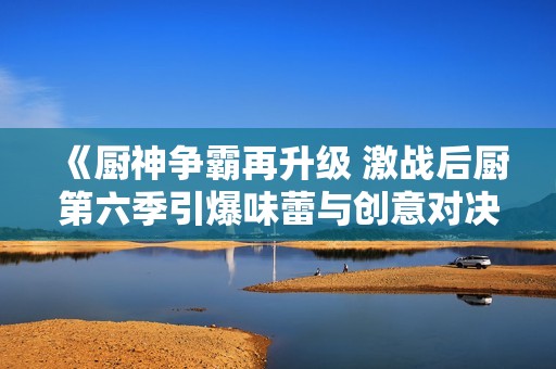 《厨神争霸再升级 激战后厨第六季引爆味蕾与创意对决》