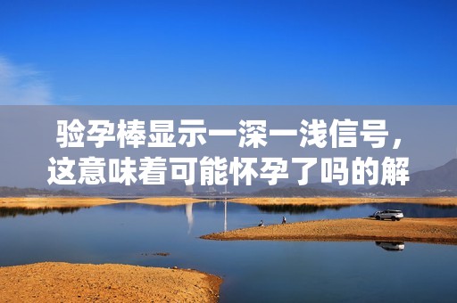 验孕棒显示一深一浅信号，这意味着可能怀孕了吗的解读与分析