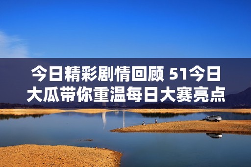 今日精彩剧情回顾 51今日大瓜带你重温每日大赛亮点与精彩瞬间