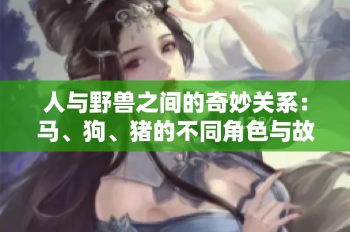 人与野兽之间的奇妙关系：马、狗、猪的不同角色与故事分享