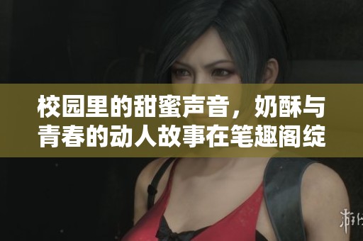 校园里的甜蜜声音，奶酥与青春的动人故事在笔趣阁绽放