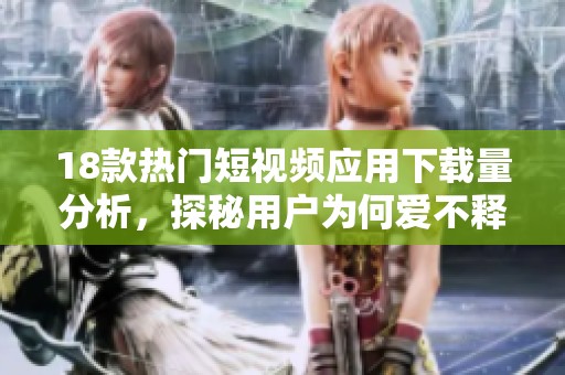 18款热门短视频应用下载量分析，探秘用户为何爱不释手的秘密