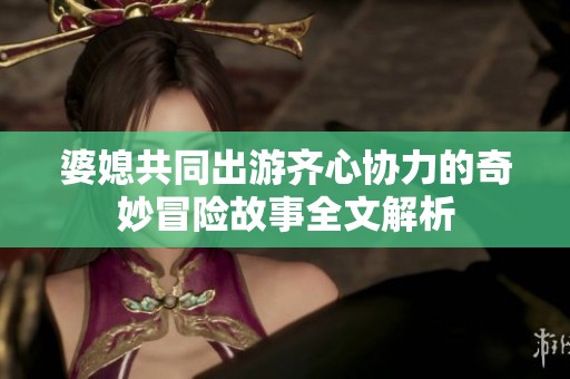 婆媳共同出游齐心协力的奇妙冒险故事全文解析
