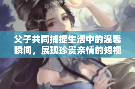 父子共同捕捉生活中的温馨瞬间，展现珍贵亲情的短视频剪辑