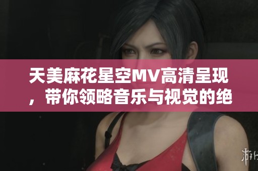 天美麻花星空MV高清呈现，带你领略音乐与视觉的绝美融合