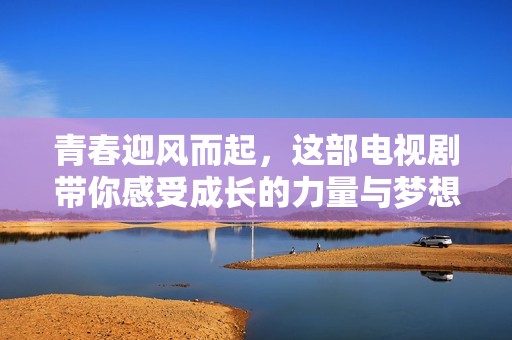 青春迎风而起，这部电视剧带你感受成长的力量与梦想的追逐