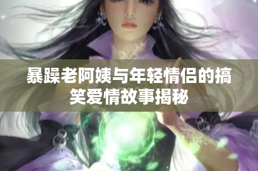 暴躁老阿姨与年轻情侣的搞笑爱情故事揭秘