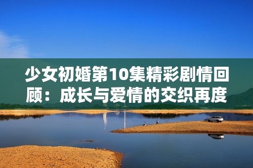 少女初婚第10集精彩剧情回顾：成长与爱情的交织再度来袭