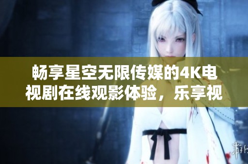 畅享星空无限传媒的4K电视剧在线观影体验，乐享视听盛宴