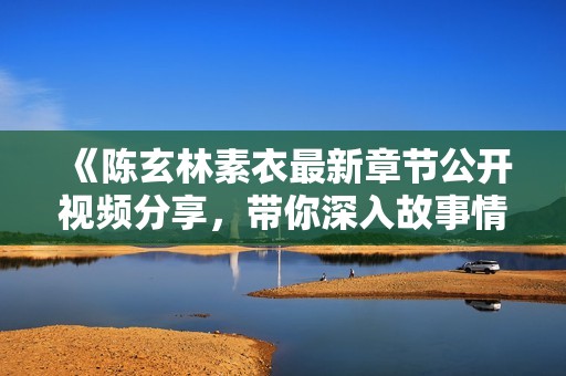 《陈玄林素衣最新章节公开视频分享，带你深入故事情节与角色发展》