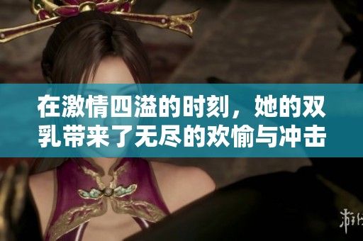 在激情四溢的时刻，她的双乳带来了无尽的欢愉与冲击视频合集