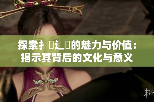 探索扌喿辶畐的魅力与价值：揭示其背后的文化与意义