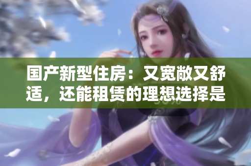 国产新型住房：又宽敞又舒适，还能租赁的理想选择是什么呢