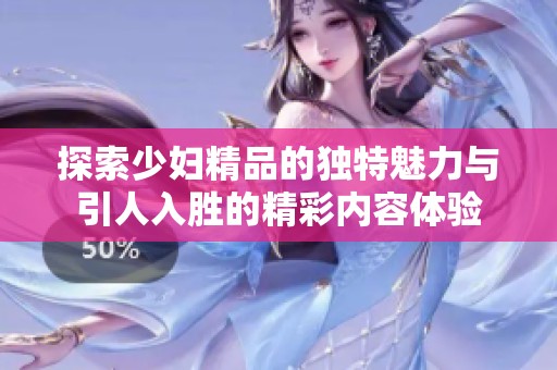 探索少妇精品的独特魅力与引人入胜的精彩内容体验