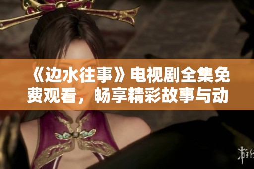 《边水往事》电视剧全集免费观看，畅享精彩故事与动人情感！