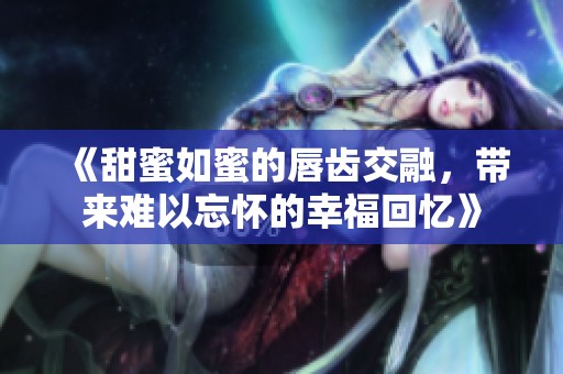 《甜蜜如蜜的唇齿交融，带来难以忘怀的幸福回忆》
