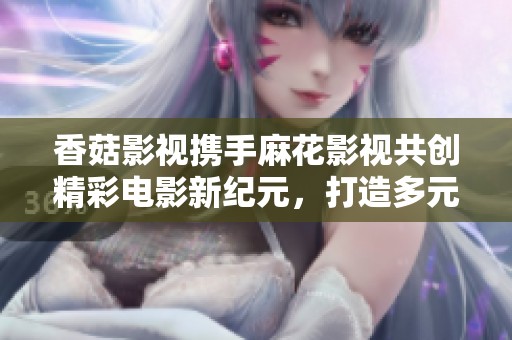 香菇影视携手麻花影视共创精彩电影新纪元，打造多元化观影体验