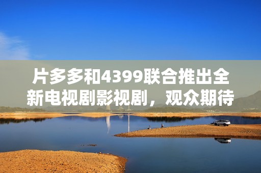 片多多和4399联合推出全新电视剧影视剧，观众期待值爆棚