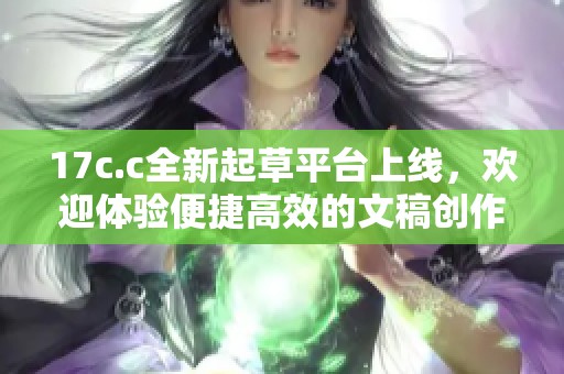 17c.c全新起草平台上线，欢迎体验便捷高效的文稿创作服务