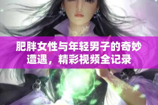 肥胖女性与年轻男子的奇妙遭遇，精彩视频全记录