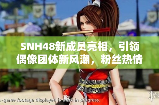 SNH48新成员亮相，引领偶像团体新风潮，粉丝热情高涨
