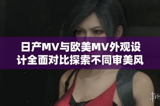 日产MV与欧美MV外观设计全面对比探索不同审美风格及特色