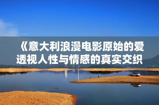 《意大利浪漫电影原始的爱透视人性与情感的真实交织与复杂性》