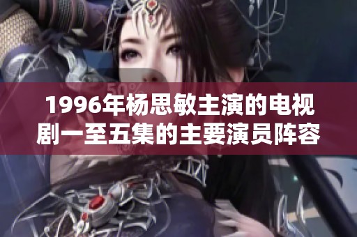 1996年杨思敏主演的电视剧一至五集的主要演员阵容及其精彩表现回顾