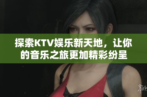 探索KTV娱乐新天地，让你的音乐之旅更加精彩纷呈