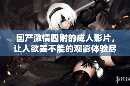 国产激情四射的成人影片，让人欲罢不能的观影体验尽在其中