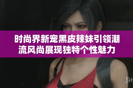 时尚界新宠黑皮辣妹引领潮流风尚展现独特个性魅力