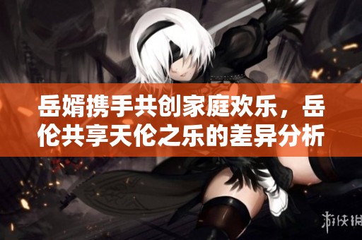 岳婿携手共创家庭欢乐，岳伦共享天伦之乐的差异分析