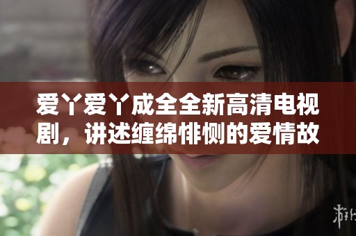 爱丫爱丫成全全新高清电视剧，讲述缠绵悱恻的爱情故事与感人情感纠葛