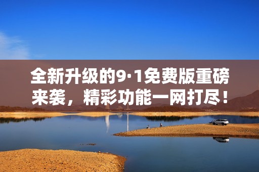 全新升级的9·1免费版重磅来袭，精彩功能一网打尽！