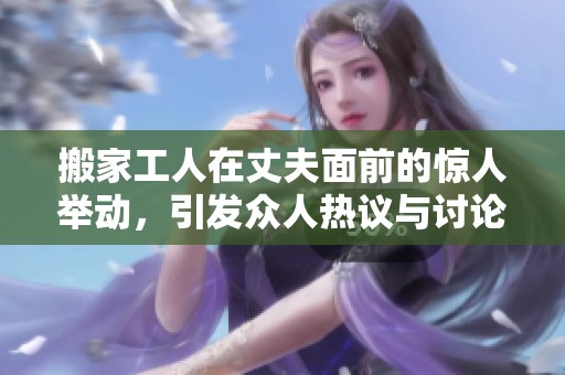 搬家工人在丈夫面前的惊人举动，引发众人热议与讨论