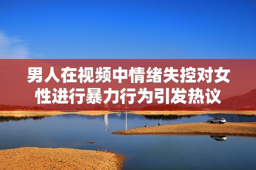 男人在视频中情绪失控对女性进行暴力行为引发热议