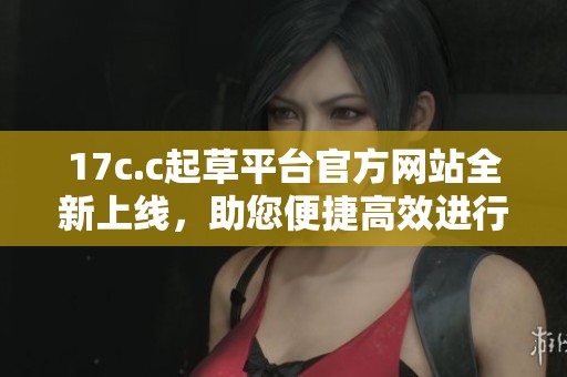 17c.c起草平台官方网站全新上线，助您便捷高效进行文稿创作